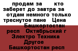 продам за 3500 кто заберет до завтра за 3000 отдам немного только треснутое пане › Цена ­ 3 000 - Башкортостан респ., Октябрьский г. Электро-Техника » Другое   . Башкортостан респ.